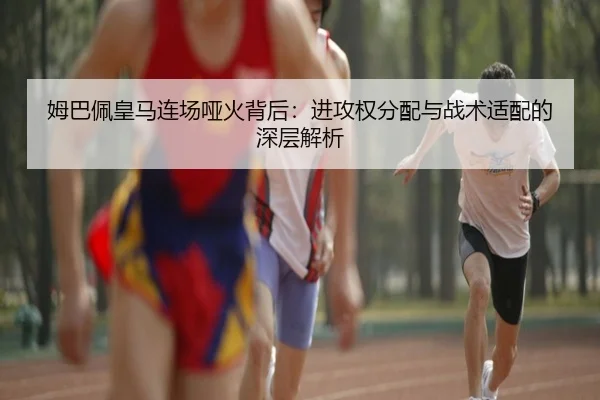 姆巴佩皇马连场哑火背后：进攻权分配与战术适配的深层解析